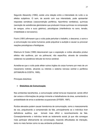 Segundo Alexandry (1982), existe uma relação entre a intensidade do ruído e os
efeitos subjetivos. O som, de acordo com sua intensidade, pode apresentar
respostas somáticas (vasoconstrição periférica, hiporritimia ventilativa), químicas
(secreção de substâncias glandulares que produzem trocas químicas na composição
do sangue, urina e suco gástrico), psicológicas (interferência no sono, tensão,
irritabilidade e nervosismo).
Fiorini (1991) afirmaram que o ruído pode perturbar o trabalho, o descanso, o sono e
a comunicação nos seres humanos; pode prejudicar a audição e causar ou provocar
reações psicológicas e fisiológicas.
Kitamura & Costa (1995) descreveram que a exposição a ruídos elevados produz
efeitos não auditivos, por via polineural, não específica, através de conexões
colaterais na substância reticular do tronco cerebral.
Acredita-se que o ruído pode afetar outros órgãos do corpo humano por meio de um
mecanismo indireto, ativando ou inibindo o sistema nervoso central e periférico
(KITAMURA & COSTA, 1995).
Principais distúrbios:
• Distúrbios de Comunicação
Nos ambientes barulhentos, a comunicação verbal torna-se impossível, sendo difícil
dar avisos e informações de perigo iminente a trabalhadores da área, aumentando a
probabilidade de erros e acidentes ocupacionais (SYDER, 1997).
Ruídos elevados podem causar transtornos de comunicação, como o mascaramento
da voz, prejudicando a compreensão da fala, principalmente se o indivíduo tiver
deficiência auditiva, que tornará mais difícil o reconhecimento da fala.
Conseqüentemente o indivíduo tende ao isolamento social, já que não consegue
mais participar efetivamente da conversação, trazendo dificuldades de interação,
tanto no meio famiiar como no seu ambiente profissional.
27
 