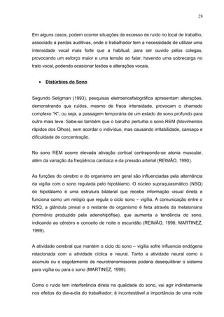 Em alguns casos, podem ocorrer situações de excesso de ruído no local de trabalho,
associado a perdas auditivas, onde o trabalhador tem a necessidade de utilizar uma
intensidade vocal mais forte que a habitual, para ser ouvido pelos colegas,
provocando um esforço maior e uma tensão ao falar, havendo uma sobrecarga no
trato vocal, podendo ocasionar lesões e alterações vocais.
• Distúrbios do Sono
Segundo Seligman (1993), pesquisas eletroencefalográfica apresentam alterações,
demonstrando que ruídos, mesmo de fraca intensidade, provocam o chamado
complexo “K”, ou seja, a passagem temporária de um estado de sono profundo para
outro mais leve. Sabe-se também que o barulho perturba o sono REM (Movimentos
rápidos dos Olhos), sem acordar o indivíduo, mas causando irritabilidade, cansaço e
dificuldade de concentração.
No sono REM ocorre elevada ativação cortical contrapondo-se atonia muscular,
além da variação da freqüência cardíaca e da pressão arterial (REIMÃO, 1990).
As funções do cérebro e do organismo em geral são influenciadas pela alternância
da vigília com o sono regulada pelo hipotálamo. O núcleo supraquiasmático (NSQ)
do hipotálamo é uma estrutura bilateral que recebe informação visual direta e
funciona como um relógio que regula o ciclo sono – vigília. A comunicação entre o
NSQ, a glândula pineal e o restante do organismo é feita através da melatoniana
(hormônio produzido pela adenohipófise), que aumenta a tendência do sono,
indicando ao cérebro o conceito de noite e escuridão (REIMÃO, 1996; MARTINEZ,
1999).
A atividade cerebral que mantém o ciclo do sono – vigília sofre influencia endógena
relacionada com a atividade cíclica e neural. Tanto a atividade neural como o
acúmulo ou o esgotamento de neurotransmissores poderia desequilibrar o sistema
para vigília ou para o sono (MARTINEZ, 1999).
Como o ruído tem interferência direta na qualidade do sono, vai agir indiretamente
nos efeitos do dia-a-dia do trabalhador; é incontestável a importância de uma noite
28
 