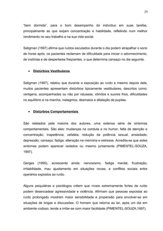 “bem dormida”, para o bom desempenho do indivíduo em suas tarefas,
principalmente as que exijam concentração e habilidade, refletindo num melhor
rendimento no seu trabalho e na sua vida social.
Seligman (1997) afirma que ruídos escutados durante o dia podem atrapalhar o sono
de horas após; os pacientes reclamam de dificuldade para iniciar o adormecimento,
de insônias e de despertares freqüentes, o que determina cansaço no dia seguinte.
• Distúrbios Vestibulares
Seligman (1997), relatou que durante a exposição ao ruído e mesmo depois dela,
muitos pacientes apresentam distúrbios tipicamente vestibulares, descritos como:
vertigens, acompanhadas ou não por náuseas, vômitos e suores frios, dificuldades
no equilíbrio e na marcha, nistagmos, desmaios e dilatação de pupilas.
• Distúrbios Comportamentais
São relatados pela maioria dos autores, uma extensa série de sintomas
comportamentais. São eles: mudanças na conduta e no humor, falta de atenção e
concentração; inapetência; cefaléia; redução da potência sexual; ansiedade;
depressão; cansaço; fadiga; alteração na memória e estresse. Acredita-se que estes
sintomas podem aparecer isolados ou mesmo juntamente (PIMENTEL-SOUZA,
1997).
Gerges (1995), acrescenta ainda: nervosismo, fadiga mental, frustração,
irritabilidade, mau ajustamento em situações novas, e conflitos sociais entre
operários expostos ao ruído.
Alguns psiquiátras e psicólogos crêem que níveis extremamente fortes de ruído
podem desencadear agressividade e violência. Afirmam que pessoas expostas ao
ruído prolongado mostram maior sensibilidade e propensão para envolver-se em
situações de brigas e discussões. O homem que retorna ao lar, após um dia em
ambiente ruidoso, tende a irritar-se com maior facilidade (PIMENTEL-SOUZA,1997).
29
 