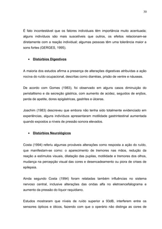 É fato incontestável que os fatores individuais têm importância muito acentuada;
alguns indivíduos são mais suscetíveis que outros, os efeitos relacionam-se
diretamente com a reação individual; algumas pessoas têm uma tolerância maior a
sons fortes (GERGES, 1995).
• Distúrbios Digestivos
A maioria dos estudos afirma a presença de alterações digestivas atribuídas a ação
nociva do ruído ocupacional, descritas como diarréias, prisão de ventre e náuseas.
De acordo com Gomes (1983), foi observado em alguns casos diminuição do
peristaltismo e da secreção gástrica, com aumento de acidez, seguidos de enjôos,
perda de apetite, dores epigástricas, gastrites e úlceras.
Joachim (1983) descreveu que embora não tenha sido totalmente evidenciado em
experiências, alguns indivíduos apresentaram motilidade gastrintestinal aumentada
quando expostos a níveis de pressão sonora elevados.
• Distúrbios Neurológicos
Costa (1994) referiu algumas prováveis alterações como resposta a ação do ruído,
que manifestam-se como: o aparecimento de tremores nas mãos, redução da
reação a estímulos visuais, dilatação das pupilas, motilidade e tremores dos olhos,
mudança na percepção visual das cores e desencadeamento ou piora de crises de
epilepsia.
Ainda segundo Costa (1994) foram relatadas também influências no sistema
nervoso central, inclusive alterações das ondas alfa no eletroencefalograma e
aumento da pressão do líquor raquidiano.
Estudos mostraram que níveis de ruído superior a 93dB, interferem entre os
sensores ópticos e óticos, fazendo com que o operário não distinga as cores de
30
 