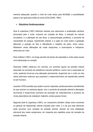 maneira adequada; quando o nível de ruído reduz para 80-85dB, a sensibilidade
passa a ser igual para todas as cores (COLLEONI, 1981).
• Distúrbios Cardiovasculares
Quik & Lapertosa (1981) referiram estudos que descrevem a aceleração cardíaca
provocada pelo o ruído, inclusive em coração de fetos, a redução do volume
circulatório, e a alteração em seu fluxo, a vasoconstrição periférica, o aumento da
viscosidade do sangue, hipertensão arterial, e a ação do ruído sobre a gestação
alterando a posição do feto e dificultando o trabalho de parto, entre outros.
Relataram ainda alterações da crase sanguínea, a eosinopenia e linfopenia,
atribuíveis ao ruído.
Para Colleoni (1981), um longo período de tempo de exposição a ruído pode causar
uma sobrecarga no coração.
Okamota (1996), observou em animais, um aumento agudo da pressão arterial
associado ao aumento da resistência vascular perférica, ocorre com a exposição ao
ruído, podendo tornar-se uma alteração permanente. Sugerindo ser o ruído um dos
vários estímulos externos que propiciam o desenvolvimento da hipertensão arterial
no ser humano.
Lacerda (1976) acredita que podem ocorrer respostas cardiovasculares semelhantes
às que ocorrem no estresse agudo, com o aumento de pressão arterial e alterações
hormonais e bioquímicas (aumento da excreção da cotecolaminas e aumento de
níveis plasmáticos de colesterol, triglicéris, ácidos graxos livres).
Segundo Quik & Lapertosa (1981), um mecanismo também citado como envolvido
na gênese da hipertensão arterial induzida pelo ruído, é o de que este elemento
pode provocar uma variação da pressão arterial, através de uma adaptação
estrutural dos vasos sanguíneos, em resposta aos repetidos picos de variação da
pressão arterial.
31
 