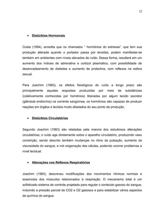 • Distúrbios Hormonais
Costa (1994), acredita que os chamados “ hormônios do estresse”, que tem sua
produção alterada quando o portador passa por tensões, podem manifestar-se
também em ambientes com níveis elevados de ruído. Dessa forma, resultará em um
aumento dos índices de adrenalina e cortizol plasmático, com possibilidade de
desencadeamento de diabetes e aumento de prolactina, com reflexos na esfera
sexual.
Para Joachim (1983), os efeitos fisiológicos do ruído a longo prazo são
principalmente aquelas respostas produzidas por meio de substâncias
(coletivamente conhecidas por homônios) liberadas por algum tecido secretor
(glândula endócrina) na corrente sangüínea, os hormônios são capazes de produzir
reações em órgãos e tecidos muito afastados do seu ponto de produção.
• Distúrbios Circulatórios
Segundo Joachim (1983) são relatadas pela maioria dos estudiosos alterações
circulatórias; o ruído age diretamente sobre o aparelho circulatório, produzindo vaso
constrição, sendo descrito também mudanças no ritmo da pulsação, aumento da
viscosidade do sangue, e má oxigenação das células, podendo ocorrer problemas a
nível tecidual.
• Alterações nos Reflexos Respiratórios
Joachim (1983), descreveu modificações dos movimentos rítmicos normais e
essenciais dos músculos relacionados à respiração. O mecanismo total é um
sofisticado sistema de controle projetado para regular o conteúdo gasoso do sangue,
incluindo a pressão parcial de CO2 e O2 gasosos e para estabilizar vários aspectos
da química do sangue.
32
 