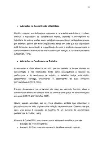 • Alterações na Concentração e Habilidade
O ruído como um som indesejável, apresenta a característica de irritar e, com isso,
diminuir a capacidade de concentração mental, afetando o desempenho na
habilidade de realizar tarefas, assim trabalhadores que utilizam habilidades manuais,
por exemplo, podem ser muito prejudicados, tendo em vista que sua capacidade
está diminuída, aumentando a probabilidade de erros e acidentes ocupacionais, e
comprometendo a execução de tarefas que exijam atenção e concentração mental
(LACERDA, 1976).
• Alterações no Rendimento de Trabalho
A exposição a níveis elevados de ruído por um período de tempo interfere na
concentração e nas habilidades, tendo como conseqüência a redução da
performance e do rendimento de trabalho; o indivíduo fadiga mais rápido,
apresentando cansaço, prejudicando o desempenho de suas atividades
( KITAMURA & COSTA, 1995).
Estudos demonstram que o excesso de ruído, no elemento humano, altera a
condutividade elétrica no cérebro, além de provocar uma queda na atividade motora
em geral (COSTA & KITAMURA, 1995).
Alguns autores acreditam que os níveis elevados, embora não influenciem a
produção como um todo, originam uma variação na produtividade. Observou-se que,
após uma pausa à exposição ao barulho, há um aumento da produtividade
(KITAMURA & COSTA, 1995).
Kitaruma & Costa (1995) pesquisaram outros efeitos extra-auditivos que são:
- Elevação do nível de vigilância;
- Aumento do tônus muscular e ausência de relaxamento ao repouso;
33
 