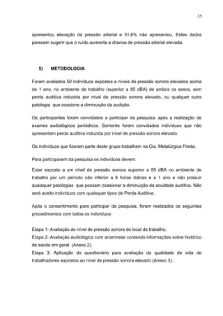 apresentou elevação da pressão arterial e 31,6% não apresentou. Estes dados
parecem sugerir que o ruído aumenta a chance de pressão arterial elevada.
5) METODOLOGIA
Foram avaliados 50 indivíduos expostos a níveis de pressão sonora elevados acima
de 1 ano, no ambiente de trabalho (superior a 85 dBA) de ambos os sexos, sem
perda auditiva induzida por nível de pressão sonora elevado, ou qualquer outra
patologia que ocasione a diminuição da audição.
Os participantes foram convidados a participar da pesquisa, após a realização de
exames audiológicos periódicos. Somente foram convidados indivíduos que não
apresentam perda auditiva induzida por nível de pressão sonora elevado.
Os indivíduos que fizeram parte deste grupo trabalham na Cia. Metalúrgica Prada.
Para participarem da pesquisa os indivíduos devem:
Estar exposto a um nível de pressão sonora superior a 85 dBA no ambiente de
trabalho por um período não inferior a 8 horas diárias e a 1 ano e não possuir
quaisquer patologias que possam ocasionar a diminuição da acuidade auditiva. Não
será aceito indivíduos com quaisquer tipos de Perda Auditiva.
Após o consentimento para participar da pesquisa, foram realizados os seguintes
procedimentos com todos os indivíduos:
Etapa 1: Avaliação do nível de pressão sonora do local de trabalho;
Etapa 2: Avaliação audiológica com anamnese contendo informações sobre histórico
de saúde em geral (Anexo 2).
Etapa 3: Aplicação do questionário para avaliação da qualidade de vida de
trabalhadores expostos ao nível de pressão sonora elevado (Anexo 3).
35
 