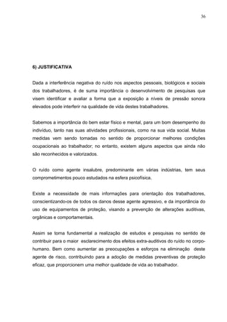 6) JUSTIFICATIVA
Dada a interferência negativa do ruído nos aspectos pessoais, biológicos e sociais
dos trabalhadores, é de suma importância o desenvolvimento de pesquisas que
visem identificar e avaliar a forma que a exposição a níveis de pressão sonora
elevados pode interferir na qualidade de vida destes trabalhadores.
Sabemos a importância do bem estar físico e mental, para um bom desempenho do
indivíduo, tanto nas suas atividades profissionais, como na sua vida social. Muitas
medidas vem sendo tomadas no sentido de proporcionar melhores condições
ocupacionais ao trabalhador; no entanto, existem alguns aspectos que ainda não
são reconhecidos e valorizados.
O ruído como agente insalubre, predominante em várias indústrias, tem seus
comprometimentos pouco estudados na esfera psicofísica.
Existe a necessidade de mais informações para orientação dos trabalhadores,
conscientizando-os de todos os danos desse agente agressivo, e da importância do
uso de equipamentos de proteção, visando a prevenção de alterações auditivas,
orgânicas e comportamentais.
Assim se torna fundamental a realização de estudos e pesquisas no sentido de
contribuir para o maior esclarecimento dos efeitos extra-auditivos do ruído no corpo-
humano. Bem como aumentar as preocupações e esforços na eliminação deste
agente de risco, contribuindo para a adoção de medidas preventivas de proteção
eficaz, que proporcionem uma melhor qualidade de vida ao trabalhador.
36
 