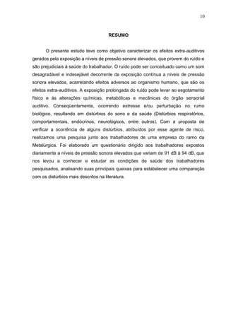 RESUMO
O presente estudo teve como objetivo caracterizar os efeitos extra-auditivos
gerados pela exposição a níveis de pressão sonora elevados, que provem do ruído e
são prejudiciais à saúde do trabalhador. O ruído pode ser conceituado como um som
desagradável e indesejável decorrente da exposição contínua a níveis de pressão
sonora elevados, acarretando efeitos adversos ao organismo humano, que são os
efeitos extra-auditivos. A exposição prolongada do ruído pode levar ao esgotamento
físico e às alterações químicas, metabólicas e mecânicas do órgão sensorial
auditivo. Conseqüentemente, ocorrendo estresse e/ou perturbação no rumo
biológico, resultando em distúrbios do sono e da saúde (Distúrbios respiratórios,
comportamentais, endócrinos, neurológicos, entre outros). Com a proposta de
verificar a ocorrência de alguns distúrbios, atribuídos por esse agente de risco,
realizamos uma pesquisa junto aos trabalhadores de uma empresa do ramo da
Metalúrgica. Foi elaborado um questionário dirigido aos trabalhadores expostos
diariamente a níveis de pressão sonora elevados que variam de 91 dB à 94 dB, que
nos levou a conhecer e estudar as condições de saúde dos trabalhadores
pesquisados, analisando suas principais queixas para estabelecer uma comparação
com os distúrbios mais descritos na literatura.
10
 