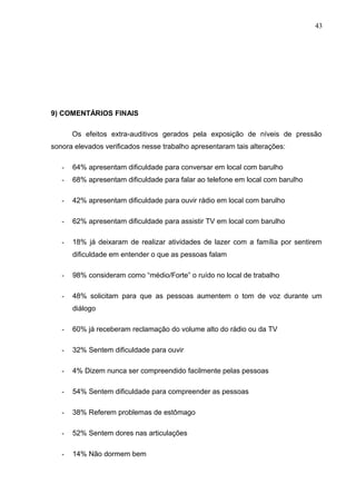 9) COMENTÁRIOS FINAIS
Os efeitos extra-auditivos gerados pela exposição de níveis de pressão
sonora elevados verificados nesse trabalho apresentaram tais alterações:
- 64% apresentam dificuldade para conversar em local com barulho
- 68% apresentam dificuldade para falar ao telefone em local com barulho
- 42% apresentam dificuldade para ouvir rádio em local com barulho
- 62% apresentam dificuldade para assistir TV em local com barulho
- 18% já deixaram de realizar atividades de lazer com a família por sentirem
dificuldade em entender o que as pessoas falam
- 98% consideram como “médio/Forte” o ruído no local de trabalho
- 48% solicitam para que as pessoas aumentem o tom de voz durante um
diálogo
- 60% já receberam reclamação do volume alto do rádio ou da TV
- 32% Sentem dificuldade para ouvir
- 4% Dizem nunca ser compreendido facilmente pelas pessoas
- 54% Sentem dificuldade para compreender as pessoas
- 38% Referem problemas de estômago
- 52% Sentem dores nas articulações
- 14% Não dormem bem
43
 