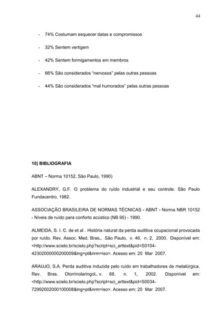 - 74% Costumam esquecer datas e compromissos
- 32% Sentem vertigem
- 42% Sentem formigamentos em membros
- 66% São considerados “nervosos” pelas outras pessoas
- 44% São considerados “mal humorados” pelas outras pessoas
10) BIBLIOGRAFIA
ABNT – Norma 10152, São Paulo, 1990)
ALEXANDRY, G.F. O problema do ruído industrial e seu controle. São Paulo
Fundacentro, 1982.
ASSOCIAÇÃO BRASILEIRA DE NORMAS TÉCNICAS - ABNT - Norma NBR 10152
- Níveis de ruído para conforto acústico (NB 95) - 1990.
ALMEIDA, S. I. C. de et al . História natural da perda auditiva ocupacional provocada
por ruído. Rev. Assoc. Med. Bras., São Paulo, v. 46, n. 2, 2000. Disponível em:
<http://www.scielo.br/scielo.php?script=sci_arttext&pid=S0104-
42302000000200009&lng=pt&nrm=iso>. Acesso em: 20 Mar 2007.
ARAUJO, S.A. Perda auditiva induzida pelo ruído em trabalhadores de metalúrgica.
Rev. Bras. Otorrinolaringol., v. 68, n. 1, 2002. Disponível em:
<http://www.scielo.br/scielo.php?script=sci_arttext&pid=S0034-
72992002000100008&lng=pt&nrm=iso>. Acesso em: 20 Mar 2007.
44
 