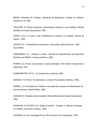 BRASIL, Ministério do Trabalho, Secretaria de Segurança e Saúde do Trabalho,
Portaria Nº 19, 1998.
COLLEONI, N. Ruídos industriais, perturbações auditivas e sua profilaxia. Revista
Brasileira de Saúde Ocupacional. 1981.
COSTA, V.H.C. O ruído e suas interferências na saúde e no trabalho. Revista da
Sobrac., 1994.
COUTO, A.H. - Audiometrias ocupacionais - guia prático, Belo Horizonte - 1995 -
Ergo editora.
FERNANDES, J.C. - Acústica e ruídos - Apostila do Departamento de Engenharia
Mecânica da UNESP - Campus de Bauru, 2002.
FIORINI, A.C. Ruído, comunicação e outras alterações. SOS: Saúde Ocupacional e
Segurança, 1991.
FUNDACENTRO, M.T.E. - ed. fundacentro, campinas, 2002.
GERGES, Y.N. Ruído - Fundamentos e controle. Florianópolis, Atheneu, 1995).
GOMES, J. R. Condições de Trabalho e de saúde de um grupo de trabalhadores da
área de prensas. Saúde Pública, 1983.
JOACHIM, E. Poluição sonora industrial. Revista Brasileira de Saúde Ocupacional.
1983.
KITAMURA, S. & COSTA, E.A. Órgão do sentido – Audição. In: Mendes. Patologia
do Trabalho. São Paulo, Atheneu, 1995.
LACERDA, A.P. de. Audiologia Clínica. Rio de Janeiro. Ed. Guanabara. 1976.
45
 