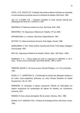 LEITE, L.C.B.; SOUTO, D.F. Avaliação das perdas auditivas induzidas por exposição
a níveis elevados de pressão sonora no ambiente de trabalho, São Paulo, 1996.
LIM, D.J. & DUNN, D.E. – Anatomic correlates of noise induced hearing loss.
Otolaryngol Clin North Am, 12:493-513, 1979.
MARTINEZ, D. Prática da medicina do sono. São Paulo: BYK, 1999.
MINISTÉRIO, T.E. Segurança e Medicina do Trabalho. 47ª ed. 2000.
NEPOMUCENO, L.X. Acústica. São Paulo: Edgard Blücher, 1997.
NETTER, F.H.,Atlas de Anatomia Humana. Porto Alegre: Artmed, 1998.
NUDELMANN, A. Pair: Perda Auditiva Induzida pelo Ruído. Porto Alegre: Bagagem
Comunicação, 1997.
NR7, M.L. Segurança e Medicina do trabalho, Editora Atlas - São Paulo – 2000.
OKAMOTO, V. A. – Outros efeitos do ruído no organismo.In: SANTOS, V. de P.
(org). – Ruído, riscos e prevenção. São Paulo:Hecitec, 1996. p. 89-91.
PIMENTEL-SOUZA, F. Os riscos ao sono. Revista Proteção, v.5, nº 23, junho/julho,
1997.
QUICK, C. T.; LAPERTOSA, B. J. Contribuição ao estudo das alterações auditivas e
de ordem neuro-vegetativas atribuíveis ao ruído. Revista Brasileira de Saúde
Ocupacional, v.36, n9, 1981.
RAMAZZINI, B. Introdução à higiene ocupacional. Difusão de informações em
higiene ocupacional da coordenação de higiene do trabalho, ed. fundacentro,
campinas, 2001.
REIMÃO, R. Sono: estudo abrangente. Rio de Janeiro: Atheneu, 2ªed., 1996.
RUSSO, I.C.P., SANTOS T.M.A., A Prática da Audiologia Clínica. São Paulo, Cortez,
1993.
46
 