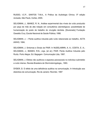 RUSSO, I.C.P., SANTOS T.M.A., A Prática da Audiologia Clínica. 5ª edição
revisada, São Paulo, Cortez, 2005.
SELIGMAN, J., IBANEZ, R. N., Análise experimental dos níveis de ruído produzido
por peça de mão de alta rotação em consultórios odontológicos: possibilidade de
humanização do posto de trabalho do cirurgião dentista. [Doutorado] Fundação
Oswaldo Cruz, Escola Nacional de Saúde Pública; 1998.
SELIGMAN, J. – Perda auditiva induzida pelo ruído relacionada ao trabalho, ACTA
AWHO, 1994.
SELIGMAN, J. Sintomas e Sinais da PAIR: In NUDELAMNN, A. A.; COSTA, E. A.;
SELIGMAN, J.; IBANES, R.N.; orgs. [et al.]. PAIR: Perda Auditiva Induzida pelo
Ruído. Porto Alegre. Ed. Bagagem Comunicação Ltda, 1997.
SELIGMAN, J. Efeitos não auditivos e aspectos psicosociais no indivíduo submetido
a ruído intenso. Revista Brasileira de Otorrinoloringologia., 1993.
SYDER, D. O efeito de uma deficiência auditiva na comunicação, In Introdução aos
distúrbios de comunicação. Rio de Janeiro: Revinter, 1997
47
 
