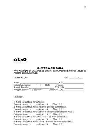 QUESTIONÁRIO AVILA
PARA AVALIAÇÃO DA QUALIDADE DE VIDA DE TRABALHADORES EXPOSTOS A NÍVEL DE
PRESSÃO SONORA ELEVADO.
IIDENTIFICAÇÃODENTIFICAÇÃO: Data: ____/____/____
Nome: ______________________________________RG: ____________________
Data de Nascimento: ____/____/____Idade: _____ Função: ___________________
Setor de Trabalho:________________________ NPS: (dB): __________________
Proteção Auditiva: ( ) Abafador ( ) Inserção C.A: ____________________
HHISTÓRICOISTÓRICO:
1- Sente Dificuldade para Ouvir?:
Freqüentemente ( ) Às Vezes ( ) Nunca ( )
2- Sente Dificuldade para Conversar em local com ruído?:
Freqüentemente ( ) Às Vezes ( ) Nunca ( )
3- Sente Dificuldade para Atender o Telefone em local com ruído?:
Freqüentemente ( ) Às Vezes ( ) Nunca ( )
4- Sente Dificuldade para Ouvir Rádio em local com ruído?:
Freqüentemente ( ) Às Vezes ( ) Nunca ( )
5- Sente Dificuldade para Assistir Televisão em local com ruído?:
Freqüentemente ( ) Às Vezes ( ) Nunca ( )
49
 