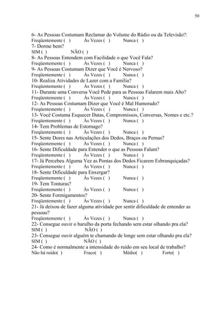 6- As Pessoas Costumam Reclamar do Volume do Rádio ou da Televisão?:
Freqüentemente ( ) Às Vezes ( ) Nunca ( )
7- Dorme bem?
SIM ( ) NÃO ( )
8- As Pessoas Entendem com Facilidade o que Você Fala?
Freqüentemente ( ) Às Vezes ( ) Nunca ( )
9- As Pessoas Costumam Dizer que Você é Nervoso?
Freqüentemente ( ) Às Vezes ( ) Nunca ( )
10- Realiza Atividades de Lazer com a Família?
Freqüentemente ( ) Às Vezes ( ) Nunca ( )
11- Durante uma Conversa Você Pede para as Pessoas Falarem mais Alto?
Freqüentemente ( ) Às Vezes ( ) Nunca ( )
12- As Pessoas Costumam Dizer que Você é Mal Humorado?
Freqüentemente ( ) Às Vezes ( ) Nunca ( )
13- Você Costuma Esquecer Datas, Compromissos, Conversas, Nomes e etc.?
Freqüentemente ( ) Às Vezes ( ) Nunca ( )
14- Tem Problemas de Estomago?
Freqüentemente ( ) Às Vezes ( ) Nunca ( )
15- Sente Dores nas Articulações dos Dedos, Braços ou Pernas?
Freqüentemente ( ) Às Vezes ( ) Nunca ( )
16- Sente Dificuldade para Entender o que as Pessoas Falam?
Freqüentemente ( ) Às Vezes ( ) Nunca ( )
17- Já Percebeu Alguma Vez as Pontas dos Dedos Ficarem Esbranquiçadas?
Freqüentemente ( ) Às Vezes ( ) Nunca ( )
18- Sente Dificuldade para Enxergar?
Freqüentemente ( ) Às Vezes ( ) Nunca ( )
19- Tem Tonturas?
Freqüentemente ( ) Às Vezes ( ) Nunca ( )
20- Sente Formigamentos?
Freqüentemente ( ) Às Vezes ( ) Nunca ( )
21- Já deixou de fazer alguma atividade por sentir dificuldade de entender as
pessoas?
Freqüentemente ( ) Às Vezes ( ) Nunca ( )
22- Consegue ouvir o barulho da porta fechando sem estar olhando pra ela?
SIM ( ) NÃO ( )
23- Consegue ouvir alguém te chamando de longe sem estar olhando pra ela?
SIM ( ) NÃO ( )
24- Como é normalmente a intensidade do ruído em seu local de trabalho?
Não há ruído( ) Fraco( ) Médio( ) Forte( )
50
 