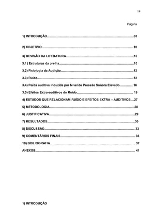 Página
1) INTRODUÇÃO....................................................................................................08
2) OBJETIVO..........................................................................................................10
3) REVISÃO DA LITERATURA..............................................................................10
3.1) Estruturas da orelha......................................................................................10
3.2) Fisiologia da Audição....................................................................................12
3.3) Ruído...............................................................................................................12
3.4) Perda auditiva Induzida por Nível de Pressão Sonora Elevado................16
3.5) Efeitos Extra-auditivos do Ruído................................................................. 19
4) ESTUDOS QUE RELACIONAM RUÍDO E EFEITOS EXTRA – AUDITIVOS....27
5) METODOLOGIA..................................................................................................28
6) JUSTIFICATIVA...................................................................................................29
7) RESULTADOS.....................................................................................................30
8) DISCUSSÃO........................................................................................................ 33
9) COMENTÁRIOS FINAIS...................................................................................... 36
10) BIBLIOGRAFIA.................................................................................................. 37
ANEXOS................................................................................................................... 41
1) INTRODUÇÃO
14
 