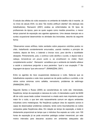 O estudo dos efeitos do ruído excessivo no ambiente de trabalho não é recente. Já
no início do século XVIII, na obra "De morbis artificum diatriba" (As doenças dos
trabalhadores), Ramazzini (2001) analisa as enfermidades de 54 tipos de
profissionais da época, para as quais sugere como medida preventiva, o menor
tempo possível de exposição aos agentes agressivos. Uma dessas doenças era a
surdez ocupacional desenvolvida na atividade dos bronzistas, descrita da seguinte
forma:
“Observamos esses artífices, todos sentados sobre pequenos colchões postos no
chão, trabalhando constantemente encurvados, usando martelos a princípio de
madeira, depois de ferro, e batendo o bronze novo, para dar-lhe a ductilidade
desejada. Primeiramente, pois, o contínuo ruído danifica o ouvido, e depois toda a
cabeça, tornando-se um pouco surdo e, se envelhecem no mister, ficam
completamente surdos”. Ramazzini acreditava que o ambiente de trabalho afetava
a saúde e costumava perguntar a seus pacientes: “qual a sua ocupação ?” Na
linguagem da época “que arte exerce?”. (RAMAZZINI, 2001)
Entre os agentes de risco ocupacionais destaca-se o ruído. Sabe-se que os
trabalhadores expostos a este risco queixam-se de perda auditiva e zumbido, e de
vários outros sintomas como cefaléia, nervosismo, problemas de estômago
(RAMAZZINI, 2001).
Segundo Santos e Russo (2005) as características do ruído são: intensidade,
freqüência, tempo de exposição e natureza do ruído. A intensidade a partir de 84/90
dB de ruído causa lesão coclear irreversível e a lesão será mais importante quanto
maior for o ruído, o que tem sido razoavelmente comum em alguns ambientes
industriais como metalúrgicas. Na freqüência qualquer área do espectro sonoro é
capaz de desencadear problemas cocleares, tendo como traumatizantes os ruídos
compostos pelas freqüências altas. Em relação ao tempo de exposição, a lesão é
diretamente proporcional ao tempo que o indivíduo fica exposto ao ruído; com 100
horas de exposição já se pode encontrar patologia coclear irreversível, por este
motivo intervalos para descanso acústico em ambientes adequados são
15
 