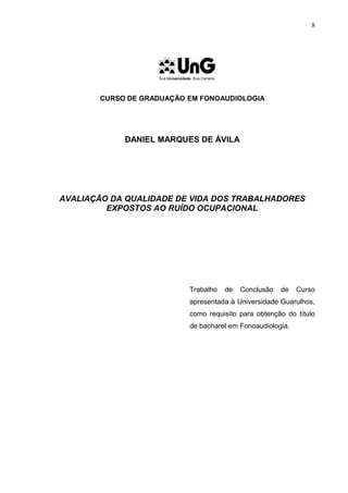 CURSO DE GRADUAÇÃO EM FONOAUDIOLOGIA
DANIEL MARQUES DE ÁVILA
AVALIAÇÃO DA QUALIDADE DE VIDA DOS TRABALHADORES
EXPOSTOS AO RUÍDO OCUPACIONAL
Trabalho de Conclusão de Curso
apresentada à Universidade Guarulhos,
como requisito para obtenção do título
de bacharel em Fonoaudiologia.
8
 