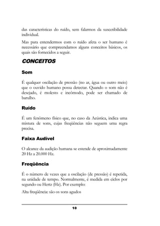 das características do ruído, sem falarmos da suscetibilidade
individual.
Mas para entendermos com o ruído afeta o ser humano é
necessário que compreendamos alguns conceitos básicos, os
quais são fornecidos a seguir.

CONCEITOS
Som
É qualquer oscilação de pressão (no ar, água ou outro meio)
que o ouvido humano possa detectar. Quando o som não é
desejado, é molesto e incômodo, pode ser chamado de
barulho.
Ruído
É um fenômeno físico que, no caso da Acústica, indica uma
mistura de sons, cujas freqüências não seguem uma regra
precisa.
Faixa Audível
O alcance da audição humana se estende de aproximadamente
20 Hz a 20.000 Hz.
Freqüência
É o número de vezes que a oscilação (de pressão) é repetida,
na unidade de tempo. Normalmente, é medida em ciclos por
segundo ou Hertz (Hz). Por exemplo:
Alta freqüência: são os sons agudos

10

 