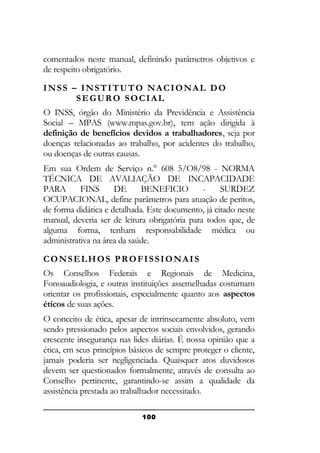 comentados neste manual, definindo parâmetros objetivos e
de respeito obrigatório.
INSS – INSTITUTO NACIONAL DO
SEGURO SOCIAL
O INSS, órgão do Ministério da Previdência e Assistência
Social – MPAS (www.mpas.gov.br), tem ação dirigida à
definição de benefícios devidos a trabalhadores, seja por
doenças relacionadas ao trabalho, por acidentes do trabalho,
ou doenças de outras causas.
Em sua Ordem de Serviço n.° 608 5/O8/98 - NORMA
TÉCNICA DE AVALIAÇÃO DE INCAPACIDADE
PARA
FINS
DE
BENEFICIO
SURDEZ
OCUPACIONAL, define parâmetros para atuação de peritos,
de forma didática e detalhada. Este documento, já citado neste
manual, deveria ser de leitura obrigatória para todos que, de
alguma forma, tenham responsabilidade médica ou
administrativa na área da saúde.
CONSELHOS PROFISSIONAIS
Os Conselhos Federais e Regionais de Medicina,
Fonoaudiologia, e outras instituições assemelhadas costumam
orientar os profissionais, especialmente quanto aos aspectos
éticos de suas ações.
O conceito de ética, apesar de intrinsecamente absoluto, vem
sendo pressionado pelos aspectos sociais envolvidos, gerando
crescente insegurança nas lides diárias. É nossa opinião que a
ética, em seus princípios básicos de sempre proteger o cliente,
jamais poderia ser negligenciada. Quaisquer atos duvidosos
devem ser questionados formalmente, através de consulta ao
Conselho pertinente, garantindo-se assim a qualidade da
assistência prestada ao trabalhador necessitado.
100

 