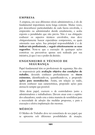 EMPRESA
A empresa, em seus diferentes níveis administrativos, é elo de
fundamental importância nesta longa corrente. Muitas vezes,
por desconhecer particularidades de cada faceta envolvida, o
empresário ou administrador decide erradamente, e acaba
exposto a penalidades que não previu. Não é sua obrigação
conhecer os aspectos técnicos envolvidos, mas deve
obrigatoriamente buscar especialistas competentes, os quais
orientarão suas ações. Sua principal responsabilidade é a de
indicar tais profissionais, e seguir criteriosamente as suas
sugestões. Note-se que a execução de quaisquer ações
corretivas ou preventivas apenas será realizada por sua
iniciativa, já que é seu o poder da decisão.
ENGENHEIRO E TÉCNICO DE
SEGURANÇA
Papel fundamental têm os profissionais de segurança. São eles
os responsáveis pela avaliação objetiva das condições de
trabalho, devendo conhecer profundamente os riscos
existentes, identificando-os, quantificando-os, e propondo
ações para neutraliza-los. Assim, em relação ao ruído,
devem conhecer suas características, propondo ações para
atenua-lo sempre que possível.
Além deste papel, exercem o de controladores junto a
administradores e trabalhadores. Devem atuar com o espírito
dos educadores, sendo esta a única maneira de sensibilizar para
a necessidade de adoção das medidas propostas, e para a
execução e efetiva implantação das mesmas.
MÉDICO
O Médico do Trabalho deve ter consciência de seu papel, que
se apresenta sob diferentes possibilidades de atuação.
101

 