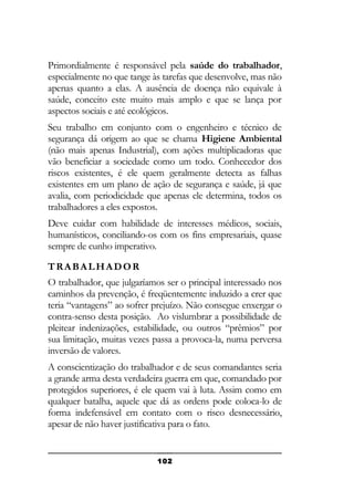 Primordialmente é responsável pela saúde do trabalhador,
especialmente no que tange às tarefas que desenvolve, mas não
apenas quanto a elas. A ausência de doença não equivale à
saúde, conceito este muito mais amplo e que se lança por
aspectos sociais e até ecológicos.
Seu trabalho em conjunto com o engenheiro e técnico de
segurança dá origem ao que se chama Higiene Ambiental
(não mais apenas Industrial), com ações multiplicadoras que
vão beneficiar a sociedade como um todo. Conhecedor dos
riscos existentes, é ele quem geralmente detecta as falhas
existentes em um plano de ação de segurança e saúde, já que
avalia, com periodicidade que apenas ele determina, todos os
trabalhadores a eles expostos.
Deve cuidar com habilidade de interesses médicos, sociais,
humanísticos, conciliando-os com os fins empresariais, quase
sempre de cunho imperativo.
TRABALHADOR
O trabalhador, que julgaríamos ser o principal interessado nos
caminhos da prevenção, é freqüentemente induzido a crer que
teria “vantagens” ao sofrer prejuízo. Não consegue enxergar o
contra-senso desta posição. Ao vislumbrar a possibilidade de
pleitear indenizações, estabilidade, ou outros “prêmios” por
sua limitação, muitas vezes passa a provoca-la, numa perversa
inversão de valores.
A conscientização do trabalhador e de seus comandantes seria
a grande arma desta verdadeira guerra em que, comandado por
protegidos superiores, é ele quem vai à luta. Assim como em
qualquer batalha, aquele que dá as ordens pode coloca-lo de
forma indefensável em contato com o risco desnecessário,
apesar de não haver justificativa para o fato.

102

 