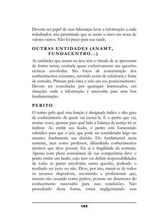 Deveria ser papel de suas lideranças levar a informação a cada
trabalhador, não permitindo que se aceite o risco em troca de
valores outros. Não há preço para sua saúde.
OUTRAS ENTIDADES (ANAMT,
FUNDACENTRO...)
As entidades que atuam na área têm a virtude de se apresentar
de forma isenta, centrada quase exclusivamente nas questões
técnicas envolvidas. São focos de concentração dos
conhecimentos existentes, servindo assim de referência e fonte
de consulta. Primam pela ética e zelo em seu posicionamento.
Devem ser consultadas por quaisquer interessados, em
situações onde a informação é necessária para uma boa
fundamentação.
PERITO
O termo pelo qual esta função é designada indica o alto grau
de conhecimento de quem vai exerce-la. É o perito que vai,
muitas vezes, apontar para qual lado a balança da justiça irá se
inclinar. Ao emitir seu laudo, o perito está fornecendo
subsídios para que o juiz, que pode ser considerado leigo no
assunto, fundamente sua decisão. Elo fundamental nesta
corrente, atua como professor, difundindo conhecimentos
técnicos que deve possuir. Eis aí a fragilidade da corrente.
Apenas com plena consciência de sua competência deve o
perito emitir um laudo, cujo teor vai definir responsabilidades
de todas as partes envolvidas numa questão, podendo o
resultado ser justo ou não. Deve, por isto, munir-se de todos
os recursos disponíveis, recorrendo a profissionais que,
mesmo não atuando como peritos, possam ser detentores do
conhecimento necessário para suas conclusões. Não
procedendo desta forma, estará negligenciando suas

103

 