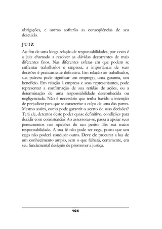obrigações, e outros sofrerão as conseqüências de seu
descuido.
JUIZ
Ao fim de uma longa relação de responsabilidades, por vezes é
o juiz chamado a resolver as dúvidas decorrentes de mais
diferentes fatos. Nas diferentes esferas em que podem se
enfrentar trabalhador e empresa, a importância de suas
decisões é praticamente definitiva. Em relação ao trabalhador,
sua palavra pode significar um emprego, uma garantia, um
benefício. Em relação à empresa e seus representantes, pode
representar a confirmação de sua retidão de ações, ou a
determinação de uma responsabilidade desconhecida ou
negligenciada. Não é necessário que tenha havido a intenção
de prejudicar para que se caracterize a culpa de uma das partes.
Mesmo assim, como pode garantir o acerto de suas decisões?
Terá ele, detentor deste poder quase definitivo, condições para
decidir com consistência? Ao assessorar-se, passa a apoiar seus
pensamentos nas opiniões de um perito. Eis sua maior
responsabilidade. A sua fé não pode ser cega, posto que um
cego não poderá conduzir outro. Deve ele procurar a luz de
um conhecimento amplo, sem o que falhará, certamente, em
seu fundamental desígnio de promover a justiça.

104

 