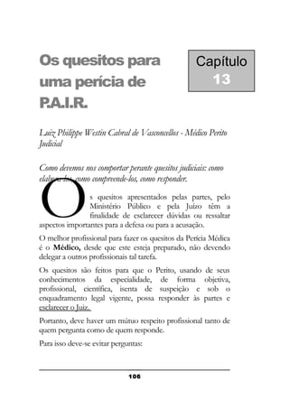 Os quesitos para
uma perícia de
P
.A.I.R.

Capítulo
13

Luiz Philippe Westin Cabral de Vasconcellos - Médico Perito
Judicial
Como devemos nos comportar perante quesitos judiciais: como
elabora-los, como compreende-los, como responder.

O

s quesitos apresentados pelas partes, pelo
Ministério Público e pela Juízo têm a
finalidade de esclarecer dúvidas ou ressaltar
aspectos importantes para a defesa ou para a acusação.
O melhor profissional para fazer os quesitos da Perícia Médica
é o Médico, desde que este esteja preparado, não devendo
delegar a outros profissionais tal tarefa.
Os quesitos são feitos para que o Perito, usando de seus
conhecimentos da especialidade, de forma objetiva,
profissional, científica, isenta de suspeição e sob o
enquadramento legal vigente, possa responder às partes e
esclarecer o Juiz.
Portanto, deve haver um mútuo respeito profissional tanto de
quem pergunta como de quem responde.
Para isso deve-se evitar perguntas:

106

 