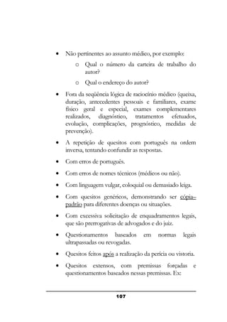 •

Não pertinentes ao assunto médico, por exemplo:
o Qual o número da carteira de trabalho do
autor?
o Qual o endereço do autor?

•

Fora da seqüência lógica de raciocínio médico (queixa,
duração, antecedentes pessoais e familiares, exame
físico geral e especial, exames complementares
realizados, diagnóstico, tratamentos efetuados,
evolução, complicações, prognóstico, medidas de
prevenção).

•

A repetição de quesitos com português na ordem
inversa, tentando confundir as respostas.

•

Com erros de português.

•

Com erros de nomes técnicos (médicos ou não).

•

Com linguagem vulgar, coloquial ou demasiado leiga.

•

Com quesitos genéricos, demonstrando ser cópia–
padrão para diferentes doenças ou situações.

•

Com excessiva solicitação de enquadramentos legais,
que são prerrogativas de advogados e do juiz.

•

Questionamentos baseados
ultrapassadas ou revogadas.

•

Quesitos feitos após a realização da perícia ou vistoria.

•

Quesitos extensos, com premissas forçadas e
questionamentos baseados nessas premissas. Ex:

107

em

normas

legais

 