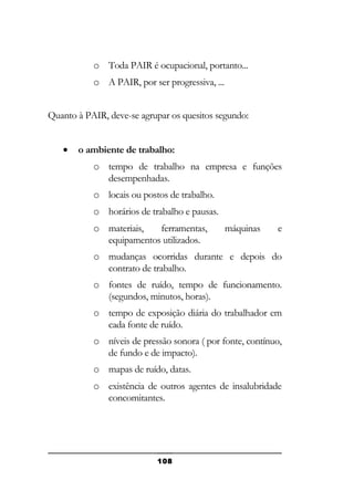 o Toda PAIR é ocupacional, portanto...
o A PAIR, por ser progressiva, ...
Quanto à PAIR, deve-se agrupar os quesitos segundo:
•

o ambiente de trabalho:
o tempo de trabalho na empresa e funções
desempenhadas.
o locais ou postos de trabalho.
o horários de trabalho e pausas.
o materiais,
ferramentas,
equipamentos utilizados.

máquinas

e

o mudanças ocorridas durante e depois do
contrato de trabalho.
o fontes de ruído, tempo de funcionamento.
(segundos, minutos, horas).
o tempo de exposição diária do trabalhador em
cada fonte de ruído.
o níveis de pressão sonora ( por fonte, contínuo,
de fundo e de impacto).
o mapas de ruído, datas.
o existência de outros agentes de insalubridade
concomitantes.

108

 