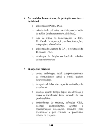 •

As medidas burocráticas, de proteção coletiva e
individual
o existência de PPRA, PCA.
o existência de cuidados materiais para redução
de ruídos (enclausuramento, divisórias).
o data de início do fornecimento de EPI,
Certificado de Aprovação, recibos, instruções,
adequações, advertências.
o existência de abertura de CAT e resultados da
Perícia do INSS.
o mudanças de função ou local de trabalho
durante o contrato.

•

c) aspectos médicos
o queixa audiológica atual, comprometimento
da comunicação verbal e outras queixas
neuropsíquicas.
o incapacidade laborativa específica referida pelo
trabalhador.
o quando, quanto tempo depois da admissão e
como o trabalhador ficou sabendo de sua
perda auditiva.
o antecedentes de traumas, infecções ORL,
doenças
concomitantes,
agentes
e
medicamentos ototóxicos, relatados pelo
trabalhador e por consulta de prontuário
médica na empresa.

109

 