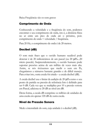 Baixa Freqüência: são os sons graves
Comprimento de Onda
Conhecendo a velocidade e a freqüência do som, podemos
encontrar o seu comprimento de onda, isto é, a distância física
no ar entre um pico de onda até o próximo, pois:
comprimento de onda = velocidade / freqüência.
Para 20 Hz, o comprimento de onda é de 20 metros.
Decibel (dB)
O som mais fraco que o ouvido humano saudável pode
detectar é de 20 milionésimos de um pascal (ou 20 µPa....20
micro pascals). Surpreendentemente, o ouvido humano pode
suportar pressões acima de um milhão de vezes mais alta.
Assim, se nós tivéssemos que medir o som em Pa,
chegaríamos a números bastante grandes e de difícil manejo.
Para evitar isto, outra escala foi criada – a escala decibel (dB).
A escala decibel usa o limiar da audição de 20 µPa como o seu
ponto de partida ou pressão de referência Isto é definido para
ser 0 dB. Cada vez que se multiplica por 10 a pressão sonora
em Pascal, adiciona-se 20 dB ao nível em dB.
Desta forma, a escala dB comprime os milhões de unidades de
uma escala em apenas 120 dB de outra escala.
Nível de Pressão Sonora
Mede a intensidade do som, cuja unidade é o decibel (dB).

11

 