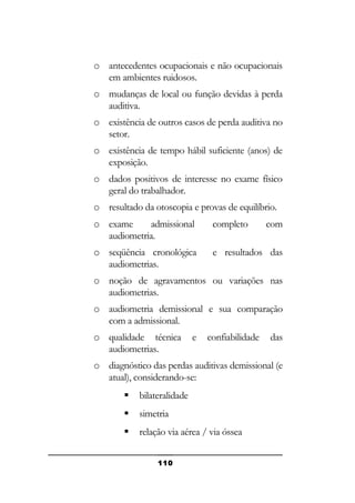 o antecedentes ocupacionais e não ocupacionais
em ambientes ruidosos.
o mudanças de local ou função devidas à perda
auditiva.
o existência de outros casos de perda auditiva no
setor.
o existência de tempo hábil suficiente (anos) de
exposição.
o dados positivos de interesse no exame físico
geral do trabalhador.
o resultado da otoscopia e provas de equilíbrio.
o exame
admissional
audiometria.

completo

com

o seqüência cronológica
audiometrias.

e resultados das

o noção de agravamentos ou variações nas
audiometrias.
o audiometria demissional e sua comparação
com a admissional.
o qualidade técnica
audiometrias.

e

confiabilidade

das

o diagnóstico das perdas auditivas demissional (e
atual), considerando-se:


bilateralidade



simetria



relação via aérea / via óssea
110

 