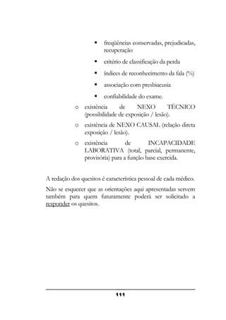 

freqüências conservadas, prejudicadas,
recuperação



critério de classificação da perda



índices de reconhecimento da fala (%)



associação com presbiacusia



confiabilidade do exame.

o existência
de
NEXO
TÉCNICO
(possibilidade de exposição / lesão).
o existência de NEXO CAUSAL (relação direta
exposição / lesão).
o existência
de
INCAPACIDADE
LABORATIVA (total, parcial, permanente,
provisória) para a função base exercida.
A redação dos quesitos é característica pessoal de cada médico.
Não se esquecer que as orientações aqui apresentadas servem
também para quem futuramente poderá ser solicitado a
responder os quesitos.

111

 