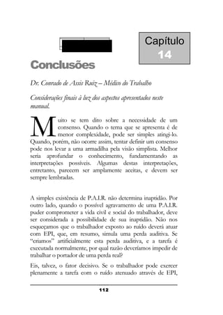 Demanda auditiva

Conclusões

Capítulo
14

Dr. Conrado de Assis Ruiz – Médico do Trabalho
Considerações finais à luz dos aspectos apresentados neste
manual.

M

uito se tem dito sobre a necessidade de um
consenso. Quando o tema que se apresenta é de
menor complexidade, pode ser simples atingi-lo.
Quando, porém, não ocorre assim, tentar definir um consenso
pode nos levar a uma armadilha pela visão simplista. Melhor
seria aprofundar o conhecimento, fundamentando as
interpretações possíveis. Algumas destas interpretações,
entretanto, parecem ser amplamente aceitas, e devem ser
sempre lembradas.
A simples existência de P.A.I.R. não determina inaptidão. Por
outro lado, quando o possível agravamento de uma P.A.I.R.
puder comprometer a vida civil e social do trabalhador, deve
ser considerada a possibilidade de sua inaptidão. Não nos
esqueçamos que o trabalhador exposto ao ruído deverá atuar
com EPI, que, em resumo, simula uma perda auditiva. Se
“criamos” artificialmente esta perda auditiva, e a tarefa é
executada normalmente, por qual razão deveríamos impedir de
trabalhar o portador de uma perda real?
Eis, talvez, o fator decisivo. Se o trabalhador pode exercer
plenamente a tarefa com o ruído atenuado através de EPI,
112

 