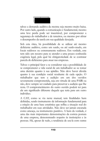 Vida social
Surdo-mudo

talvez a demanda auditiva da mesma seja mesmo muito baixa.
Por outro lado, quando a comunicação é fundamental, mesmo
uma leve perda pode ser inaceitável, por comprometer a
segurança do trabalhador e de terceiros, ou mesmo por afetar
o desempenho da tarefa em sua qualidade desejada.
Sob esta ótica, há possibilidade de se utilizar até mesmo
deficiente auditivo, como um surdo, ou até surdo-mudo, em
locais ruidosos ou extremamente ruidosos. Em verdade, este
tem sido um recurso para se atender a uma pouco conhecida
exigência legal, pela qual há obrigatoriedade de se contratar
parcela de deficientes para atuar nas empresas.
Talvez o principal fator a se considerar seja a possibilidade de
se comprometer a vida social de um trabalhador ao se tomar
uma decisão quanto à sua aptidão. Não deve haver dúvida
quanto à sua condição social resultante de cada opção. O
trabalhador que tem a audição em um dos ouvidos
severamente comprometida, seja em virtude de uma PAIR ou
não, deve sempre ser cuidado para preservar a audição que lhe
resta. O comprometimento do outro ouvido poderá ter para
ele um significado diferente daquele que teria para um outro
indivíduo.
A CAT, como se viu neste manual, tem finalidades bem
definidas, sendo instrumento de informação fundamental para
a criação de uma base estatística que reflita a situação real do
trabalhador em suas atividades. Não deve ser jamais encarada
como ameaça, ou instrumento punitivo. A bem da verdade, é
uma das mais importantes demonstrações da correta postura
de uma empresa, demonstrando respeito às instituições e às
pessoas. Há, apesar de tudo, a tendência de usa-la com outras
113

 