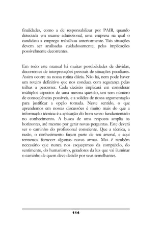 finalidades, como a de responsabilizar por PAIR, quando
detectada em exame admissional, uma empresa na qual o
candidato a emprego trabalhou anteriormente. Tais situações
devem ser analisadas cuidadosamente, pelas implicações
possivelmente decorrentes.
Em todo este manual há muitas possibilidades de dúvidas,
decorrentes de interpretações pessoais de situações peculiares.
Assim ocorre na nossa rotina diária. Não há, nem pode haver
um roteiro definitivo que nos conduza com segurança pelas
trilhas a percorrer. Cada decisão implicará em considerar
múltiplos aspectos de uma mesma questão, um sem número
de conseqüências possíveis, e a solidez de nossa argumentação
para justificar a opção tomada. Neste sentido, o que
aprendemos em nossas discussões é muito mais do que a
informação técnica: é a aplicação do bom senso fundamentado
no conhecimento. A busca de uma resposta amplia os
horizontes, até mesmo por gerar novas perguntas. Este deverá
ser o caminho do profissional consciente. Que a técnica, a
razão, o conhecimento façam parte de seu arsenal, e aqui
tentamos fornecer algumas novas armas. Mas é também
necessário que nunca nos esqueçamos da compaixão, do
sentimento, do humanismo, geradores da luz que vai iluminar
o caminho de quem deve decidir por seus semelhantes.

114

 