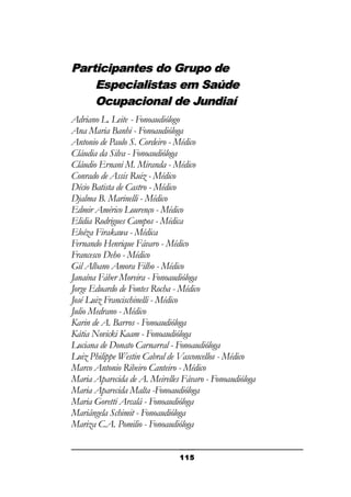 Participantes do Grupo de
Especialistas em Saúde
Ocupacional de Jundiaí
Adriano L. Leite - Fonoaudiólogo
Ana Maria Banhi - Fonoaudióloga
Antonio de Paulo S. Cordeiro - Médico
Cláudia da Silva - Fonoaudióloga
Cláudio Ernani M. Miranda - Médico
Conrado de Assis Ruiz - Médico
Décio Batista de Castro - Médico
Djalma B. Marinelli - Médico
Edmir Américo Lourenço - Médico
Elidia Rodrigues Campos - Médica
Eloíza Firakawa - Médica
Fernando Henrique Fávaro - Médico
Francesco Deho - Médico
Gil Albano Amora Filho - Médico
Janaína Fáber Moreira - Fonoaudióloga
Jorge Eduardo de Fontes Rocha - Médico
José Luiz Francischinelli - Médico
Julio Medrano - Médico
Karin de A. Barros - Fonoaudióloga
Kátia Novicki Kaam - Fonoaudióloga
Luciana de Donato Carnarral - Fonoaudióloga
Luiz Philippe Westin Cabral de Vasconcellos - Médico
Marco Antonio Ribeiro Canteiro - Médico
Maria Aparecida de A. Meirelles Fávaro - Fonoaudióloga
Maria Aparecida Malta -Fonoaudióloga
Maria Goretti Arcalá - Fonoaudióloga
Mariângela Schimit - Fonoaudióloga
Mariza C.A. Pomilio - Fonoaudióloga
115

 