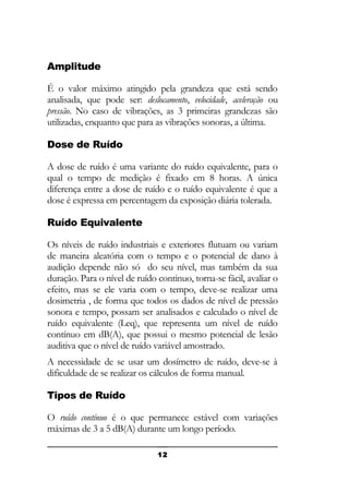 Amplitude
É o valor máximo atingido pela grandeza que está sendo
analisada, que pode ser: deslocamento, velocidade, aceleração ou
pressão. No caso de vibrações, as 3 primeiras grandezas são
utilizadas, enquanto que para as vibrações sonoras, a última.
Dose de Ruído
A dose de ruído é uma variante do ruído equivalente, para o
qual o tempo de medição é fixado em 8 horas. A única
diferença entre a dose de ruído e o ruído equivalente é que a
dose é expressa em percentagem da exposição diária tolerada.
Ruído Equivalente
Os níveis de ruído industriais e exteriores flutuam ou variam
de maneira aleatória com o tempo e o potencial de dano à
audição depende não só do seu nível, mas também da sua
duração. Para o nível de ruído continuo, torna-se fácil, avaliar o
efeito, mas se ele varia com o tempo, deve-se realizar uma
dosimetria , de forma que todos os dados de nível de pressão
sonora e tempo, possam ser analisados e calculado o nível de
ruído equivalente (Leq), que representa um nível de ruído
contínuo em dB(A), que possui o mesmo potencial de lesão
auditiva que o nível de ruído variável amostrado.
A necessidade de se usar um dosímetro de ruído, deve-se à
dificuldade de se realizar os cálculos de forma manual.
Tipos de Ruído
O ruído contínuo é o que permanece estável com variações
máximas de 3 a 5 dB(A) durante um longo período.
12

 