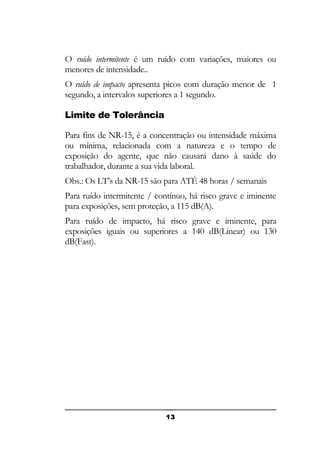 O ruído intermitente é um ruído com variações, maiores ou
menores de intensidade..
O ruído de impacto apresenta picos com duração menor de 1
segundo, a intervalos superiores a 1 segundo.
Limite de Tolerância
Para fins de NR-15, é a concentração ou intensidade máxima
ou mínima, relacionada com a natureza e o tempo de
exposição do agente, que não causará dano à saúde do
trabalhador, durante a sua vida laboral.
Obs.: Os LT’s da NR-15 são para ATÉ 48 horas / semanais
Para ruído intermitente / contínuo, há risco grave e iminente
para exposições, sem proteção, a 115 dB(A).
Para ruído de impacto, há risco grave e iminente, para
exposições iguais ou superiores a 140 dB(Linear) ou 130
dB(Fast).

13

 