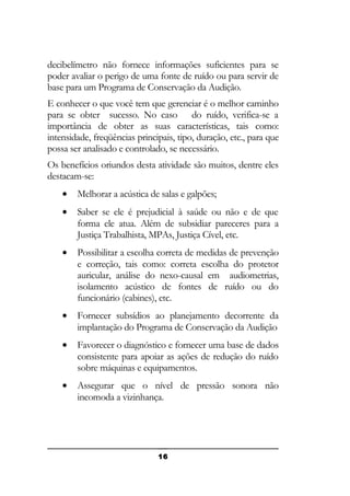 decibelímetro não fornece informações suficientes para se
poder avaliar o perigo de uma fonte de ruído ou para servir de
base para um Programa de Conservação da Audição.
E conhecer o que você tem que gerenciar é o melhor caminho
para se obter sucesso. No caso do ruído, verifica-se a
importância de obter as suas características, tais como:
intensidade, freqüências principais, tipo, duração, etc., para que
possa ser analisado e controlado, se necessário.
Os benefícios oriundos desta atividade são muitos, dentre eles
destacam-se:
•

Melhorar a acústica de salas e galpões;

•

Saber se ele é prejudicial à saúde ou não e de que
forma ele atua. Além de subsidiar pareceres para a
Justiça Trabalhista, MPAs, Justiça Cível, etc.

•

Possibilitar a escolha correta de medidas de prevenção
e correção, tais como: correta escolha do protetor
auricular, análise do nexo-causal em audiometrias,
isolamento acústico de fontes de ruído ou do
funcionário (cabines), etc.

•

Fornecer subsídios ao planejamento decorrente da
implantação do Programa de Conservação da Audição

•

Favorecer o diagnóstico e fornecer uma base de dados
consistente para apoiar as ações de redução do ruído
sobre máquinas e equipamentos.

•

Assegurar que o nível de pressão sonora não
incomoda a vizinhança.

16

 