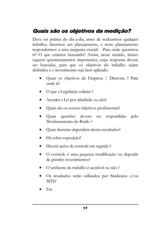 Quais são os objetivos da medição?
Deve ser prática do dia-a-dia, antes de realizarmos qualquer
trabalho, fazermos um planejamento, e neste planejamento
respondermos a uma pergunta crucial: - Para onde queremos
ir? O que estamos buscando? Assim, nesse sentido, abaixo
seguem questionamentos importantes, cujas respostas devem
ser buscadas, para que os objetivos do trabalho sejam
definidos e o investimento seja bem aplicado.
•

Quais os objetivos da Empresa / Diretoria ? Para
onde ir?

•

O que a Legislação solicita ?

•

Atender a Lei por afinidade ou não?

•

Quais são os nossos objetivos profissionais?

•

Quais questões devem ser
Monitoramento do Ruído ?

•

Quais decisões dependem destes resultados?

•

Há sobre-exposição?

•

Haverá ações de controle em seguida ?

•

O controle é uma pequena modificação ou depende
de grandes investimentos?

•

O ambiente de trabalho é aceitável ou não ?

•

Os resultados serão utilizados por Sindicatos e/ou
MTb?

•

Etc.

17

respondidas

pelo

 