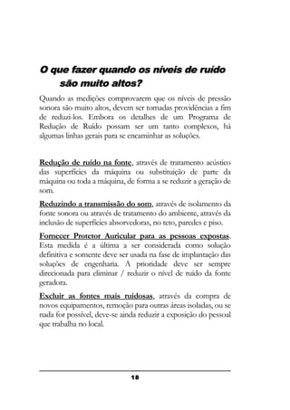 O que fazer quando os níveis de ruído
são muito altos?
Quando as medições comprovarem que os níveis de pressão
sonora são muito altos, devem ser tomadas providências a fim
de reduzi-los. Embora os detalhes de um Programa de
Redução de Ruído possam ser um tanto complexos, há
algumas linhas gerais para se encaminhar as soluções.
Redução de ruído na fonte, através de tratamento acústico
das superfícies da máquina ou substituição de parte da
máquina ou toda a máquina, de forma a se reduzir a geração de
som.
Reduzindo a transmissão do som, através de isolamento da
fonte sonora ou através de tratamento do ambiente, através da
inclusão de superfícies absorvedoras, no teto, paredes e piso.
Fornecer Protetor Auricular para as pessoas expostas.
Esta medida é a última a ser considerada como solução
definitiva e somente deve ser usada na fase de implantação das
soluções de engenharia. A prioridade deve ser sempre
direcionada para eliminar / reduzir o nível de ruído da fonte
geradora.
Excluir as fontes mais ruidosas, através da compra de
novos equipamentos, remoção para outras áreas isoladas, ou se
nada for possível, deve-se ainda reduzir a exposição do pessoal
que trabalha no local.

18

 