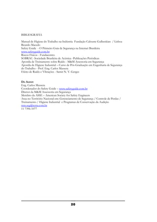 BIBLIOGRAFIA
Manual de Higiene do Trabalho na Indústria Fundação Calouste Gulbenkian / Lisboa
Ricardo Macedo
Safety Guide - O Primeiro Guia de Segurança na Internet Brasileira
www.safetyguide.com.br
Riscos Físicos - Fundacentro
SOBRAC- Sociedade Brasileira de Acústica -Publicações Periódicas
Apostila de Treinamento sobre Ruído - M&M Assessoria em Segurança
Apostila de Higiene Industrial – Curso de Pós-Graduação em Engenharia de Segurança
do Trabalho - Prof. Eng. Carlos Massera
Efeito de Ruído e Vibrações - Samir N. Y. Gerges
Do Autor:
Eng. Carlos Massera
Coordenador do Safety Guide – www.safetyguide.com.br
Diretor da M&M Assessoria em Segurança
Membro da ASSE – American Society for Safety Engineers
Atua no Território Nacional em: Gerenciamento de Segurança / Controle de Perdas /
Treinamento / Higiene Industrial e Programas de Conservação da Audição
mm.seg@terra.com.br
11 7396-1077

20

 