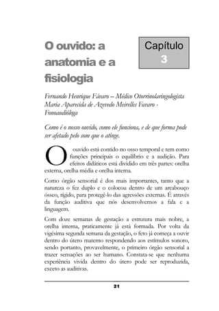 O ouvido: a
anatomia e a
fisiologia

Capítulo
3

Fernando Henrique Fávaro – Médico Otorrinolaringologista
Maria Aparecida de Azevedo Meirelles Favaro Fonoaudióloga
Como é o nosso ouvido, como ele funciona, e de que forma pode
ser afetado pelo som que o atinge.

O

ouvido está contido no osso temporal e tem como
funções principais o equilíbrio e a audição. Para
efeitos didáticos está dividido em três partes: orelha
externa, orelha média e orelha interna.
Como órgão sensorial é dos mais importantes, tanto que a
natureza o fez duplo e o colocou dentro de um arcabouço
ósseo, rígido, para protegê-lo das agressões externas. É através
da função auditiva que nós desenvolvemos a fala e a
linguagem.
Com doze semanas de gestação a estrutura mais nobre, a
orelha interna, praticamente já está formada. Por volta da
vigésima segunda semana da gestação, o feto já começa a ouvir
dentro do útero materno respondendo aos estímulos sonoro,
sendo portanto, provavelmente, o primeiro órgão sensorial a
trazer sensações ao ser humano. Constata-se que nenhuma
experiência vivida dentro do útero pode ser reproduzida,
exceto as auditivas.
21

 