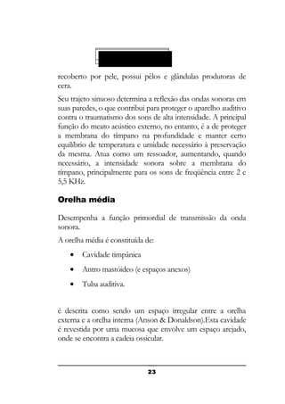 Cavidade timpânica:

recoberto por pele, possui pêlos e glândulas produtoras de
cera.
Seu trajeto sinuoso determina a reflexão das ondas sonoras em
suas paredes, o que contribui para proteger o aparelho auditivo
contra o traumatismo dos sons de alta intensidade. A principal
função do meato acústico externo, no entanto, é a de proteger
a membrana do tímpano na profundidade e manter certo
equilíbrio de temperatura e umidade necessário à preservação
da mesma. Atua como um ressoador, aumentando, quando
necessário, a intensidade sonora sobre a membrana do
tímpano, principalmente para os sons de freqüência entre 2 e
5,5 KHz.
Orelha média
Desempenha a função primordial de transmissão da onda
sonora.
A orelha média é constituída de:
•

Cavidade timpânica

•

Antro mastóideo (e espaços anexos)

•

Tuba auditiva.

é descrita como sendo um espaço irregular entre a orelha
externa e a orelha interna (Anson & Donaldson).Esta cavidade
é revestida por uma mucosa que envolve um espaço arejado,
onde se encontra a cadeia ossicular.

23

 