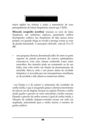 Tuba e células
Antroauditiva: da mastóide:

maior rigidez no sistema e reduz a transmissão de sons
principalmente de baixas freqüências, menor que 1 KHz.
Músculo estapédio (estribo): mascara os sons de baixa
freqüência, em ambientes ruidosos, permitindo melhor
desempenho auditivo nas freqüências da fala; atenua nossa
própria voz quando chega ao ouvido e protege contra os sons
de grande intensidade. A atenuação oferecida varia de 15 a 33
dB.
-

uma pequena abertura denominada ádito do antro na parte
superior da parede posterior do recesso epitimpânico,
comunica-se com uma câmara conhecida como antro
mastoídeo. Seu tamanho pode ser comparado ao de um
feijão, mas varia muito em função da pneumatização da
mastóide. Situa-se atrás e um pouco acima da cavidade
timpânica e é revestido por um mucoperiósteo semelhante
ao da cavidade e nele abrem-se numerosas células.

- sua função é a de manter o arejamento das cavidades da
orelha média, o que é assegurado graças à abertura intermitente
da tuba no ato de deglutir, bocejar ou espirrar. Permite a orelha
média igualar a pressão ao meio atmosférico (orelha externa).
Quando a pressão da orelha externa é igual da orelha média, a
vibração da unidade tímpano-ossicular ocorre em toda sua
amplitude, transmitindo para a orelha interna o máximo de
ganho auditivo.

26

 