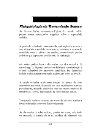 Obstruções da membrana do
Obstrução cadeia da
Fixação dada janela cadeia
Lesões osteísticasossicular: tímpano:
Perfuraçõestubárias:redonda: ossicular:

Fisiopatologia da Transmissão Sonora
As diversas lesões anatomopatológicas do ouvido médio
podem trazer repercussões negativas sobre a capacidade
auditiva.
A perda de substância decorrente da perfuração vai reduzir a
área vibratória normal da membrana e, portanto, a relação de
superfície com a platina do estribo, determinando perdas
auditivas que dependem do diâmetro da perfuração.
tais lesões podem levar a destruição total dos ossículos. O
ramo longo da bigorna, devido sua deficiente vascularização é
o mais vulnerável aos processos osteísticos. Sua destruição
isolada pode acarretar uma perda auditiva em torno de 60 dB.
A cadeia ossicular pode estar íntegra do ponto de vista
anatômico mas estar bloqueada em seus movimentos total ou
parcialmente, trazendo distúrbios mais ou menos intensos de
transmissão sonora, dependendo de vários fatores lesivos.
Trará perda auditiva somente nos casos de bloqueio total por
invasão de tecido ósseo ou fibroso cicatricial
.
As obstruções da tuba auditiva, parciais ou totais, reduzindo
ou anulando a entrada de ar na cavidade do tímpano, vão
27

 