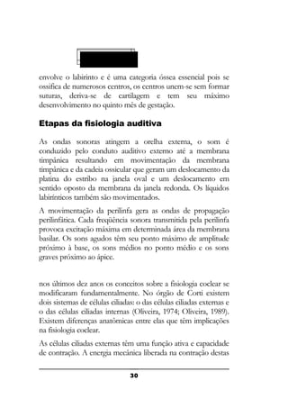 A Cóclea Ativa:
Cápsula ótica:

envolve o labirinto e é uma categoria óssea essencial pois se
ossifica de numerosos centros, os centros unem-se sem formar
suturas, deriva-se de cartilagem e tem seu máximo
desenvolvimento no quinto mês de gestação.
Etapas da fisiologia auditiva
As ondas sonoras atingem a orelha externa, o som é
conduzido pelo conduto auditivo externo até a membrana
timpânica resultando em movimentação da membrana
timpânica e da cadeia ossicular que geram um deslocamento da
platina do estribo na janela oval e um deslocamento em
sentido oposto da membrana da janela redonda. Os líquidos
labirínticos também são movimentados.
A movimentação da perilinfa gera as ondas de propagação
perilinfática. Cada freqüência sonora transmitida pela perilinfa
provoca excitação máxima em determinada área da membrana
basilar. Os sons agudos têm seu ponto máximo de amplitude
próximo à base, os sons médios no ponto médio e os sons
graves próximo ao ápice.
nos últimos dez anos os conceitos sobre a fisiologia coclear se
modificaram fundamentalmente. No órgão de Corti existem
dois sistemas de células ciliadas: o das células ciliadas externas e
o das células ciliadas internas (Oliveira, 1974; Oliveira, 1989).
Existem diferenças anatômicas entre elas que têm implicações
na fisiologia coclear.
As células ciliadas externas têm uma função ativa e capacidade
de contração. A energia mecânica liberada na contração destas
30

 