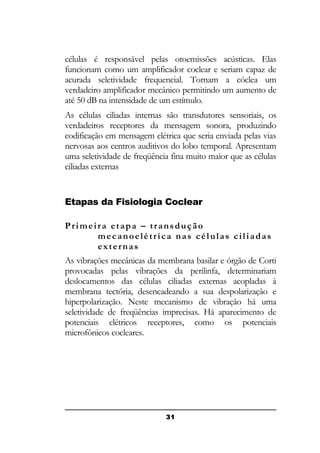 células é responsável pelas otoemissões acústicas. Elas
funcionam como um amplificador coclear e seriam capaz de
acurada seletividade frequencial. Tornam a cóclea um
verdadeiro amplificador mecânico permitindo um aumento de
até 50 dB na intensidade de um estímulo.
As células ciliadas internas são transdutores sensoriais, os
verdadeiros receptores da mensagem sonora, produzindo
codificação em mensagem elétrica que seria enviada pelas vias
nervosas aos centros auditivos do lobo temporal. Apresentam
uma seletividade de freqüência fina muito maior que as células
ciliadas externas

Etapas da Fisiologia Coclear
Primeira etapa – transdução
mecanoelétrica nas células ciliadas
externas
As vibrações mecânicas da membrana basilar e órgão de Corti
provocadas pelas vibrações da perilinfa, determinariam
deslocamentos das células ciliadas externas acopladas à
membrana tectória, desencadeando a sua despolarização e
hiperpolarização. Neste mecanismo de vibração há uma
seletividade de freqüências imprecisas. Há aparecimento de
potenciais elétricos receptores, como os potenciais
microfônicos cocleares.

31

 