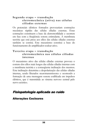 Segunda etapa – transdução
eletromecânica (ativa) nas células
ciliadas externas
Os potenciais elétricos formados provocariam contrações
mecânicas rápidas das células ciliadas externas. Estas
contrações constituem a base da eletromotilidade e ocorrem
em fase com a freqüência sonora estimulante. A membrana
tectória que está presa aos cílios das células ciliadas externas
também se contrai. Este mecanismo constitui a base do
funcionamento do amplificador coclear ativo.
Terceira etapa – transdução
eletromecânica nas células ciliadas
internas
O mecanismo ativo das células ciliadas externas provoca o
contato dos cílios mais longos das células ciliadas internas com
a membrana tectória e a conseqüente inclinação dos mesmos.
Esta inclinação determina a despolarização das células ciliadas
internas, sendo liberados neurotransmissores e ocorrendo a
formação de uma mensagem sonora codificada em impulsos
elétricos, que é transmitida ao sistema nervoso central pelo
nervo acústico.

Fisiopatologia aplicada ao ruído
Alterações Cocleares

32

 